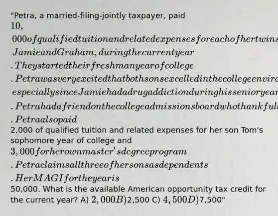 "Petra, a married-filing-jointly taxpayer, paid 10,000 of qualified tuition and related expenses for each of her twin sons, Jamie and Graham, during the current year. They started their freshman year of college. Petra was very excited that both sons excelled in the college environment, especially since Jamie had a drug addiction during his senior year of high school. Petra had a friend on the college admissions board who thankfully overlooked Jamie's felony drug conviction. Petra also paid2,000 of qualified tuition and related expenses for her son Tom's sophomore year of college and 3,000 for her own master's degree program. Petra claims all three of her sons as dependents. Her MAGI for the year is50,000. What is the available American opportunity tax credit for the current year? A) 2,000 B)2,500 C) 4,500 D)7,500"