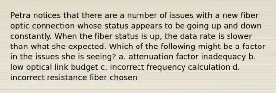 Petra notices that there are a number of issues with a new fiber optic connection whose status appears to be going up and down constantly. When the fiber status is up, the data rate is slower than what she expected. Which of the following might be a factor in the issues she is seeing? a. attenuation factor inadequacy b. low optical link budget c. incorrect frequency calculation d. incorrect resistance fiber chosen