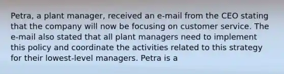 Petra, a plant manager, received an e-mail from the CEO stating that the company will now be focusing on customer service. The e-mail also stated that all plant managers need to implement this policy and coordinate the activities related to this strategy for their lowest-level managers. Petra is a