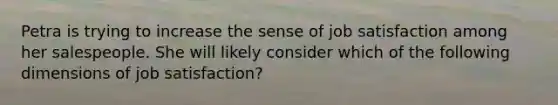 Petra is trying to increase the sense of job satisfaction among her salespeople. She will likely consider which of the following dimensions of job satisfaction?