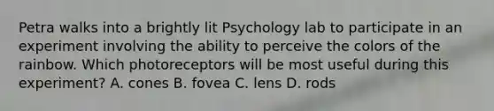 Petra walks into a brightly lit Psychology lab to participate in an experiment involving the ability to perceive the colors of the rainbow. Which photoreceptors will be most useful during this experiment? A. cones B. fovea C. lens D. rods