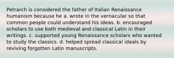 Petrarch is considered the father of Italian Renaissance humanism because he a. wrote in the vernacular so that common people could understand his ideas. b. encouraged scholars to use both medieval and classical Latin in their writings. c. supported young Renaissance scholars who wanted to study the classics. d. helped spread classical ideals by reviving forgotten Latin manuscripts.