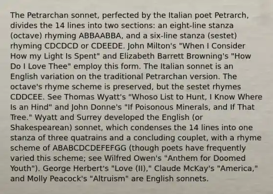 The Petrarchan sonnet, perfected by the Italian poet Petrarch, divides the 14 lines into two sections: an eight-line stanza (octave) rhyming ABBAABBA, and a six-line stanza (sestet) rhyming CDCDCD or CDEEDE. John Milton's "When I Consider How my Light Is Spent" and Elizabeth Barrett Browning's "How Do I Love Thee" employ this form. The Italian sonnet is an English variation on the traditional Petrarchan version. The octave's rhyme scheme is preserved, but the sestet rhymes CDDCEE. See Thomas Wyatt's "Whoso List to Hunt, I Know Where Is an Hind" and John Donne's "If Poisonous Minerals, and If That Tree." Wyatt and Surrey developed the English (or Shakespearean) sonnet, which condenses the 14 lines into one stanza of three quatrains and a concluding couplet, with a rhyme scheme of ABABCDCDEFEFGG (though poets have frequently varied this scheme; see Wilfred Owen's "Anthem for Doomed Youth"). George Herbert's "Love (II)," Claude McKay's "America," and Molly Peacock's "Altruism" are English sonnets.