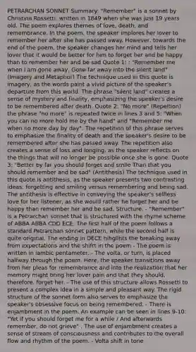 PETRARCHAN SONNET Summary: "Remember" is a sonnet by Christina Rossetti, written in 1849 when she was just 19 years old. The poem explores themes of love, death, and remembrance. In the poem, the speaker implores her lover to remember her after she has passed away. However, towards the end of the poem, the speaker changes her mind and tells her lover that it would be better for him to forget her and be happy than to remember her and be sad Quote 1: : "Remember me when I am gone away, Gone far away into the silent land" (Imagery and Metaphor) The technique used in this quote is imagery, as the words paint a vivid picture of the speaker's departure from this world. The phrase "silent land" creates a sense of mystery and finality, emphasizing the speaker's desire to be remembered after death. Quote 2: "No more" (Repeition) the phrase "no more" is repeated twice in lines 3 and 5: "When you can no more hold me by the hand" and "Remember me when no more day by day". The repetition of this phrase serves to emphasize the finality of death and the speaker's desire to be remembered after she has passed away. The repetition also creates a sense of loss and longing, as the speaker reflects on the things that will no longer be possible once she is gone. Quote 3: "Better by far you should forget and smile Than that you should remember and be sad" (Antithesis) The technique used in this quote is antithesis, as the speaker presents two contrasting ideas: forgetting and smiling versus remembering and being sad. The antithesis is effective in conveying the speaker's selfless love for her listener, as she would rather he forget her and be happy than remember her and be sad. Structure: - "Remember" is a Petrarchan sonnet that is structured with the rhyme scheme of ABBA ABBA CDD ECE. The first half of the poem follows a standard Petrarchan sonnet pattern, while the second half is quite original. The ending in DECE hihglihts the breaking away from expectations and the shifrt in the poem - The poem is written in iambic pentameter. - The volta, or turn, is placed halfway through the poem. Here, the speaker transitions away from her pleas for remembrance and into the realization that her memory might bring her lover pain and that they should, therefore, forget her. - The use of this structure allows Rossetti to present a complex idea in a simple and pleasant way. The rigid structure of the sonnet form also serves to emphasize the speaker's obsessive focus on being remembered. - There is enjambment in the poem. An example can be seen in lines 9-10: "Yet if you should forget me for a while / And afterwards remember, do not grieve" . The use of enjambment creates a sense of stream of consciousness and contributes to the overall flow and rhythm of the poem. - Volta shift in tone