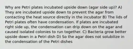 Why are Petri plates incubated upside down (agar side up)? A) They are incubated upside down to prevent the agar from contacting the heat source directly in the incubator B) The lids of Petri plates often have condensation. If plates are incubated right side up, the condensation can drip down on the agar and caused isolated colonies to run together. C) Bacteria grow better upside down in a Petri dish D) So the agar does not solubilize in the condensation of the Petri dishes