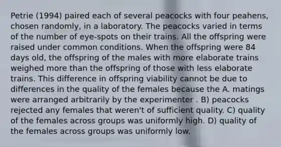 Petrie (1994) paired each of several peacocks with four peahens, chosen randomly, in a laboratory. The peacocks varied in terms of the number of eye-spots on their trains. All the offspring were raised under common conditions. When the offspring were 84 days old, the offspring of the males with more elaborate trains weighed more than the offspring of those with less elaborate trains. This difference in offspring viability cannot be due to differences in the quality of the females because the A. matings were arranged arbitrarily by the experimenter . B) peacocks rejected any females that weren't of sufficient quality. C) quality of the females across groups was uniformly high. D) quality of the females across groups was uniformly low.