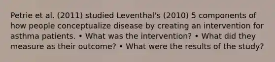 Petrie et al. (2011) studied Leventhal's (2010) 5 components of how people conceptualize disease by creating an intervention for asthma patients. • What was the intervention? • What did they measure as their outcome? • What were the results of the study?