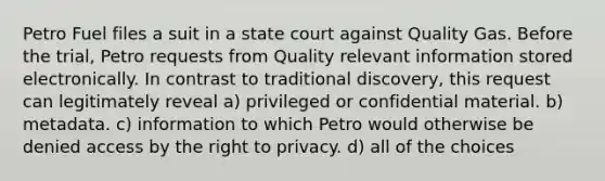 Petro Fuel files a suit in a state court against Quality Gas. Before the trial, Petro requests from Quality relevant information stored electronically. In contrast to traditional discovery, this request can legitimately reveal a) privileged or confidential material. b) metadata. c) information to which Petro would otherwise be denied access by the right to privacy. d) all of the choices