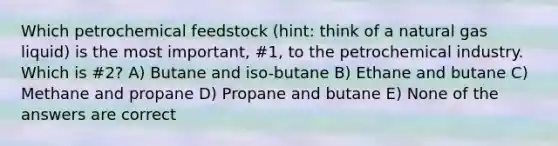 Which petrochemical feedstock (hint: think of a natural gas liquid) is the most important, #1, to the petrochemical industry. Which is #2? A) Butane and iso-butane B) Ethane and butane C) Methane and propane D) Propane and butane E) None of the answers are correct