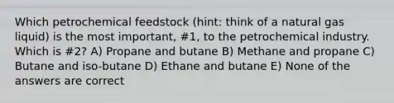 Which petrochemical feedstock (hint: think of a natural gas liquid) is the most important, #1, to the petrochemical industry. Which is #2? A) Propane and butane B) Methane and propane C) Butane and iso-butane D) Ethane and butane E) None of the answers are correct