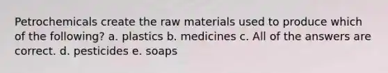 Petrochemicals create the raw materials used to produce which of the following? a. plastics b. medicines c. All of the answers are correct. d. pesticides e. soaps