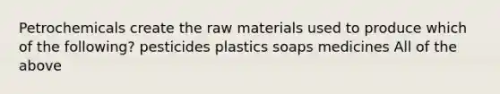 Petrochemicals create the raw materials used to produce which of the following? pesticides plastics soaps medicines All of the above