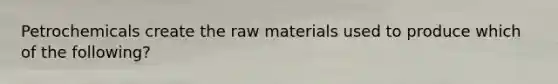 Petrochemicals create the raw materials used to produce which of the following?