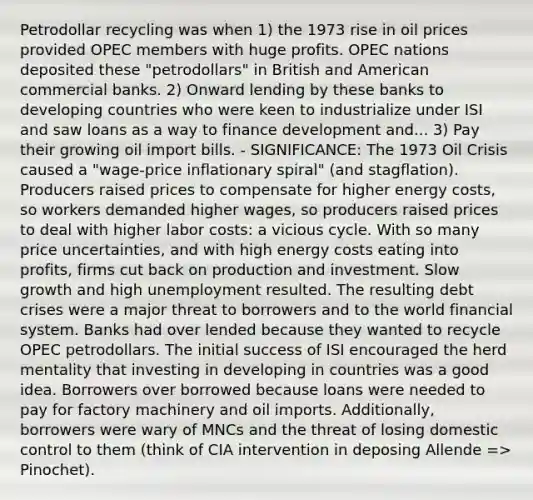 Petrodollar recycling was when 1) the 1973 rise in oil prices provided OPEC members with huge profits. OPEC nations deposited these "petrodollars" in British and American commercial banks. 2) Onward lending by these banks to developing countries who were keen to industrialize under ISI and saw loans as a way to finance development and... 3) Pay their growing oil import bills. - SIGNIFICANCE: The 1973 Oil Crisis caused a "wage-price inflationary spiral" (and stagflation). Producers raised prices to compensate for higher energy costs, so workers demanded higher wages, so producers raised prices to deal with higher labor costs: a vicious cycle. With so many price uncertainties, and with high energy costs eating into profits, firms cut back on production and investment. Slow growth and high unemployment resulted. The resulting debt crises were a major threat to borrowers and to the world financial system. Banks had over lended because they wanted to recycle OPEC petrodollars. The initial success of ISI encouraged the herd mentality that investing in developing in countries was a good idea. Borrowers over borrowed because loans were needed to pay for factory machinery and oil imports. Additionally, borrowers were wary of MNCs and the threat of losing domestic control to them (think of CIA intervention in deposing Allende => Pinochet).