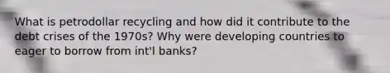 What is petrodollar recycling and how did it contribute to the debt crises of the 1970s? Why were developing countries to eager to borrow from int'l banks?