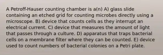 A Petroff-Hauser counting chamber is a(n) A) glass slide containing an etched grid for counting microbes directly using a microscope. B) device that counts cells as they interrupt an electrical current. C) device that measures the amount of light that passes through a culture. D) apparatus that traps bacterial cells on a membrane filter where they can be counted. E) device used to count numbers of bacterial colonies on a Petri plate.