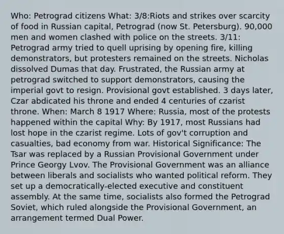 Who: Petrograd citizens What: 3/8:Riots and strikes over scarcity of food in Russian capital, Petrograd (now St. Petersburg). 90,000 men and women clashed with police on the streets. 3/11: Petrograd army tried to quell uprising by opening fire, killing demonstrators, but protesters remained on the streets. Nicholas dissolved Dumas that day. Frustrated, the Russian army at petrograd switched to support demonstrators, causing the imperial govt to resign. Provisional govt established. 3 days later, Czar abdicated his throne and ended 4 centuries of czarist throne. When: March 8 1917 Where: Russia, most of the protests happened within the capital Why: By 1917, most Russians had lost hope in the czarist regime. Lots of gov't corruption and casualties, bad economy from war. Historical Significance: The Tsar was replaced by a Russian Provisional Government under Prince Georgy Lvov. The Provisional Government was an alliance between liberals and socialists who wanted political reform. They set up a democratically-elected executive and constituent assembly. At the same time, socialists also formed the Petrograd Soviet, which ruled alongside the Provisional Government, an arrangement termed Dual Power.