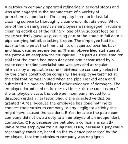 A petroleum company operated refineries in several states and was also engaged in the manufacture of a variety of petrochemical products. The company hired an industrial cleaning service to thoroughly clean one of its refineries. While one of the cleaning service's employees was engaged in routine cleaning activities at the refinery, one of the support legs on a crane suddenly gave way, causing part of the crane to fall onto a pipe carrying hot oil, cracking it open. The employee had his back to the pipe at the time and hot oil squirted over his back and legs, causing severe burns. The employee filed suit against the petroleum company for his injuries. The parties stipulated for trial that the crane had been designed and constructed by a crane construction specialist and was serviced at regular intervals by a reputable crane maintenance company selected by the crane construction company. The employee testified at the trial that he was injured when the pipe cracked open and submitted his medical bills and other evidence of damages. The employee introduced no further evidence. At the conclusion of the employee's case, the petroleum company moved for a directed verdict in its favor. Should the directed verdict be granted? A Yes, because the employee has done nothing to connect the petroleum company to any negligent activity that might have caused the accident. B Yes, because the petroleum company did not owe a duty to an employee of an independent contractor. C No, because the petroleum company is strictly liable to the employee for his injuries. D No, because a jury could reasonably conclude, based on the evidence presented by the employee, that the petroleum company was negligent.