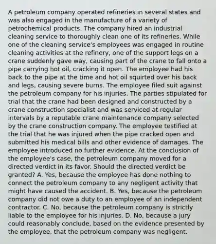 A petroleum company operated refineries in several states and was also engaged in the manufacture of a variety of petrochemical products. The company hired an industrial cleaning service to thoroughly clean one of its refineries. While one of the cleaning service's employees was engaged in routine cleaning activities at the refinery, one of the support legs on a crane suddenly gave way, causing part of the crane to fall onto a pipe carrying hot oil, cracking it open. The employee had his back to the pipe at the time and hot oil squirted over his back and legs, causing severe burns. The employee filed suit against the petroleum company for his injuries. The parties stipulated for trial that the crane had been designed and constructed by a crane construction specialist and was serviced at regular intervals by a reputable crane maintenance company selected by the crane construction company. The employee testified at the trial that he was injured when the pipe cracked open and submitted his medical bills and other evidence of damages. The employee introduced no further evidence. At the conclusion of the employee's case, the petroleum company moved for a directed verdict in its favor. Should the directed verdict be granted? A. Yes, because the employee has done nothing to connect the petroleum company to any negligent activity that might have caused the accident. B. Yes, because the petroleum company did not owe a duty to an employee of an independent contractor. C. No, because the petroleum company is strictly liable to the employee for his injuries. D. No, because a jury could reasonably conclude, based on the evidence presented by the employee, that the petroleum company was negligent.