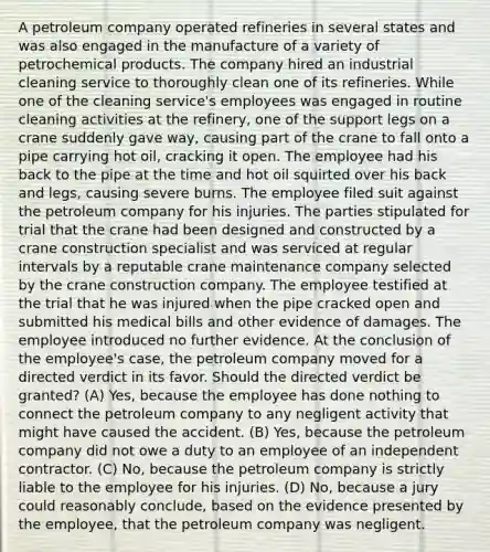 A petroleum company operated refineries in several states and was also engaged in the manufacture of a variety of petrochemical products. The company hired an industrial cleaning service to thoroughly clean one of its refineries. While one of the cleaning service's employees was engaged in routine cleaning activities at the refinery, one of the support legs on a crane suddenly gave way, causing part of the crane to fall onto a pipe carrying hot oil, cracking it open. The employee had his back to the pipe at the time and hot oil squirted over his back and legs, causing severe burns. The employee filed suit against the petroleum company for his injuries. The parties stipulated for trial that the crane had been designed and constructed by a crane construction specialist and was serviced at regular intervals by a reputable crane maintenance company selected by the crane construction company. The employee testified at the trial that he was injured when the pipe cracked open and submitted his medical bills and other evidence of damages. The employee introduced no further evidence. At the conclusion of the employee's case, the petroleum company moved for a directed verdict in its favor. Should the directed verdict be granted? (A) Yes, because the employee has done nothing to connect the petroleum company to any negligent activity that might have caused the accident. (B) Yes, because the petroleum company did not owe a duty to an employee of an independent contractor. (C) No, because the petroleum company is strictly liable to the employee for his injuries. (D) No, because a jury could reasonably conclude, based on the evidence presented by the employee, that the petroleum company was negligent.