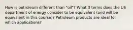 How is petroleum different than "oil"? What 3 terms does the US department of energy consider to be equivalent (and will be equivalent in this course)? Petroleum products are ideal for which applications?