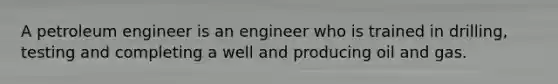 A petroleum engineer is an engineer who is trained in drilling, testing and completing a well and producing oil and gas.