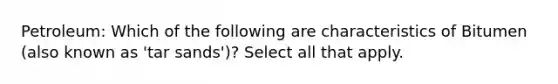 Petroleum: Which of the following are characteristics of Bitumen (also known as 'tar sands')? Select all that apply.