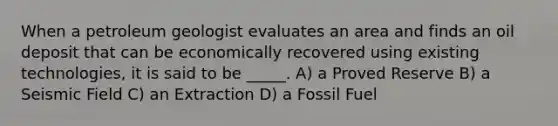 When a petroleum geologist evaluates an area and finds an oil deposit that can be economically recovered using existing technologies, it is said to be _____. A) a Proved Reserve B) a Seismic Field C) an Extraction D) a Fossil Fuel