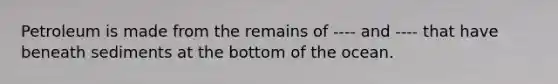 Petroleum is made from the remains of ---- and ---- that have beneath sediments at the bottom of the ocean.