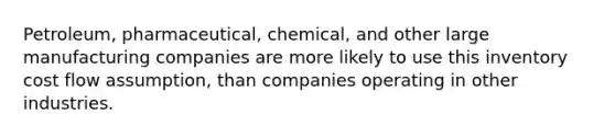 Petroleum, pharmaceutical, chemical, and other large manufacturing companies are more likely to use this inventory cost flow assumption, than companies operating in other industries.