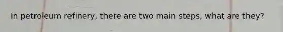 In petroleum refinery, there are two main steps, what are they?