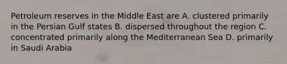 Petroleum reserves in the Middle East are A. clustered primarily in the Persian Gulf states B. dispersed throughout the region C. concentrated primarily along the Mediterranean Sea D. primarily in Saudi Arabia