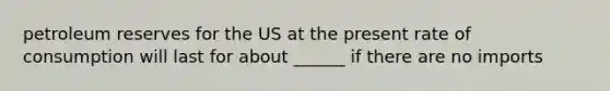 petroleum reserves for the US at the present rate of consumption will last for about ______ if there are no imports