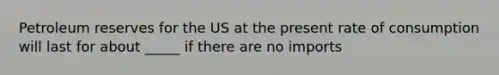 Petroleum reserves for the US at the present rate of consumption will last for about _____ if there are no imports