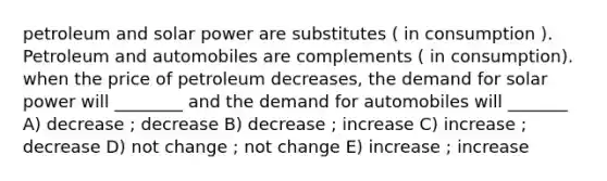 petroleum and solar power are substitutes ( in consumption ). Petroleum and automobiles are complements ( in consumption). when the price of petroleum decreases, the demand for solar power will ________ and the demand for automobiles will _______ A) decrease ; decrease B) decrease ; increase C) increase ; decrease D) not change ; not change E) increase ; increase