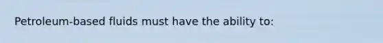 Petroleum-based fluids must have the ability to: