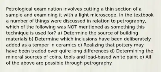 Petrological examination involves cutting a thin section of a sample and examining it with a light microscope. In the textbook a number of things were discussed in relation to petrography, which of the following was NOT mentioned as something this technique is used for? a) Determine the source of building materials b) Determine which inclusions have been deliberately added as a temper in ceramics c) Realizing that pottery may have been traded over quire long differences d) Determining the mineral sources of coins, tools and lead-based white paint e) All of the above are possible through petrography