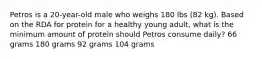 Petros is a 20-year-old male who weighs 180 lbs (82 kg). Based on the RDA for protein for a healthy young adult, what is the minimum amount of protein should Petros consume daily? 66 grams 180 grams 92 grams 104 grams