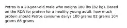 Petros is a 20-year-old male who weighs 180 lbs (82 kg). Based on the RDA for protein for a healthy young adult, how much protein should Petros consume daily? 180 grams 82 grams 104 grams 66 grams