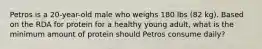 Petros is a 20-year-old male who weighs 180 lbs (82 kg). Based on the RDA for protein for a healthy young adult, what is the minimum amount of protein should Petros consume daily?