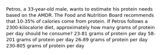 Petros, a 33-year-old male, wants to estimate his protein needs based on the AMDR. The Food and Nutrition Board recommends that 10-35% of calories come from protein. If Petros follows a 2300-kilocalorie diet, approximately how many grams of protein per day should he consume? 23-81 grams of protein per day 58-201 grams of protein per day 26-89 grams of protein per day 230-805 grams of protein per day