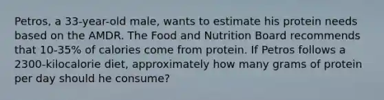 Petros, a 33-year-old male, wants to estimate his protein needs based on the AMDR. The Food and Nutrition Board recommends that 10-35% of calories come from protein. If Petros follows a 2300-kilocalorie diet, approximately how many grams of protein per day should he consume?