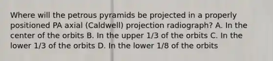 Where will the petrous pyramids be projected in a properly positioned PA axial (Caldwell) projection radiograph? A. In the center of the orbits B. In the upper 1/3 of the orbits C. In the lower 1/3 of the orbits D. In the lower 1/8 of the orbits