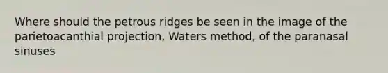 Where should the petrous ridges be seen in the image of the parietoacanthial projection, Waters method, of the paranasal sinuses