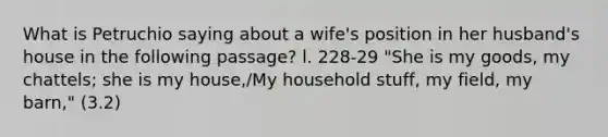 What is Petruchio saying about a wife's position in her husband's house in the following passage? l. 228-29 "She is my goods, my chattels; she is my house,/My household stuff, my field, my barn," (3.2)