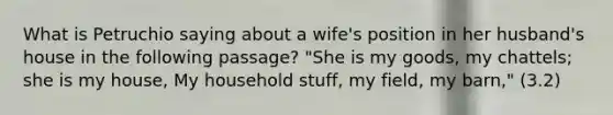 What is Petruchio saying about a wife's position in her husband's house in the following passage? "She is my goods, my chattels; she is my house, My household stuff, my field, my barn," (3.2)