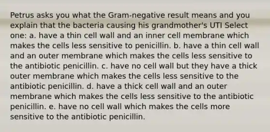 Petrus asks you what the Gram-negative result means and you explain that the bacteria causing his grandmother's UTI Select one: a. have a thin cell wall and an inner cell membrane which makes the cells less sensitive to penicillin. b. have a thin cell wall and an outer membrane which makes the cells less sensitive to the antibiotic penicillin. c. have no cell wall but they have a thick outer membrane which makes the cells less sensitive to the antibiotic penicillin. d. have a thick cell wall and an outer membrane which makes the cells less sensitive to the antibiotic penicillin. e. have no cell wall which makes the cells more sensitive to the antibiotic penicillin.