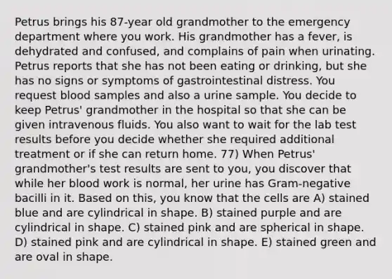 Petrus brings his 87-year old grandmother to the emergency department where you work. His grandmother has a fever, is dehydrated and confused, and complains of pain when urinating. Petrus reports that she has not been eating or drinking, but she has no signs or symptoms of gastrointestinal distress. You request blood samples and also a urine sample. You decide to keep Petrus' grandmother in the hospital so that she can be given intravenous fluids. You also want to wait for the lab test results before you decide whether she required additional treatment or if she can return home. 77) When Petrus' grandmother's test results are sent to you, you discover that while her blood work is normal, her urine has Gram-negative bacilli in it. Based on this, you know that the cells are A) stained blue and are cylindrical in shape. B) stained purple and are cylindrical in shape. C) stained pink and are spherical in shape. D) stained pink and are cylindrical in shape. E) stained green and are oval in shape.