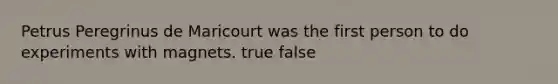 Petrus Peregrinus de Maricourt was the first person to do experiments with magnets. true false