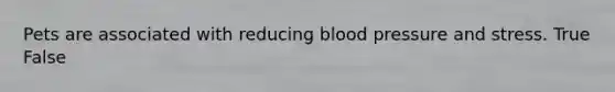 Pets are associated with reducing blood pressure and stress. True False